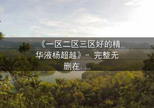 《一区二区三区好的精华液杨超越》- 完整无删在线观看 - 揭秘她如何用一瓶精华改写命运!