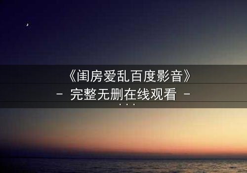 《闺房爱乱百度影音》- 完整无删在线观看 - 一场禁忌之恋的致命诱惑