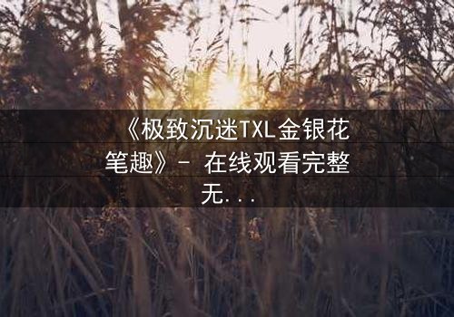 《极致沉迷TXL金银花笔趣》- 在线观看完整无删 - 当禁忌之恋遇上致命诱惑