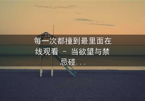 每一次都撞到最里面在线观看 - 当欲望与禁忌碰撞,你敢直面真相吗?