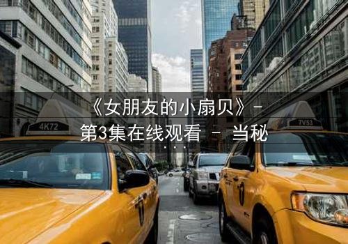 《女朋友的小扇贝》- 第3集在线观看 - 当秘密揭开,爱情能否幸存?