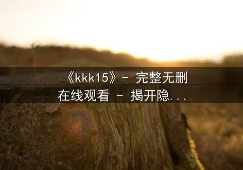 《kkk15》- 完整无删在线观看 - 揭开隐藏十五年的惊天秘密