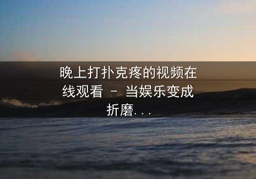 晚上打扑克疼的视频在线观看 - 当娱乐变成折磨,你敢看吗?