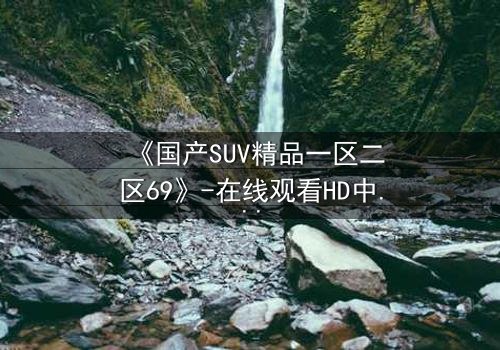 《国产SUV精品一区二区69》-在线观看HD中字 - 免费1080P超清完整无删