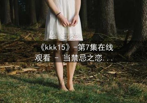 《kkk15》-第7集在线观看 - 当禁忌之恋撕裂家族命运