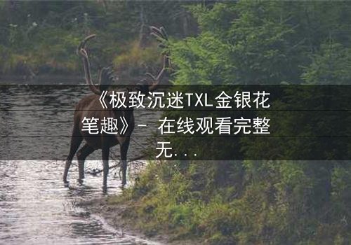 《极致沉迷TXL金银花笔趣》- 在线观看完整无删 - 当欲望与救赎交织的禁忌之恋