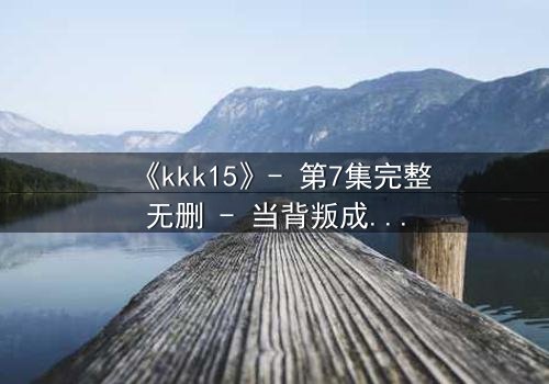 《kkk15》- 第7集完整无删 - 当背叛成为唯一的生存法则