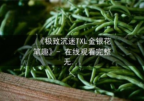 《极致沉迷TXL金银花笔趣》- 在线观看完整无删 - 一场禁忌之恋的致命诱惑