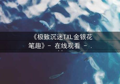 《极致沉迷TXL金银花笔趣》- 在线观看 - 当禁忌之恋遇上致命诱惑