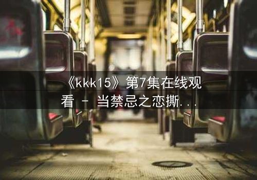 《kkk15》第7集在线观看 - 当禁忌之恋撕裂权力之巅
