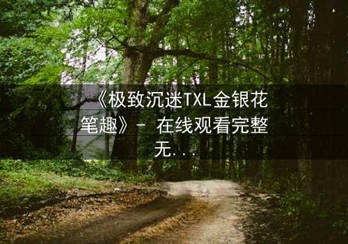 《极致沉迷TXL金银花笔趣》- 在线观看完整无删 - 当禁忌之恋遇上致命诱惑