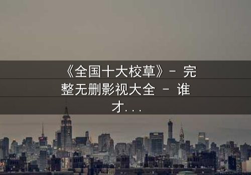 《全国十大校草》- 完整无删影视大全 - 谁才是真正的校园王者?