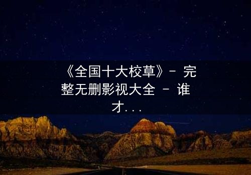 《全国十大校草》- 完整无删影视大全 - 谁才是真正的校园王者?