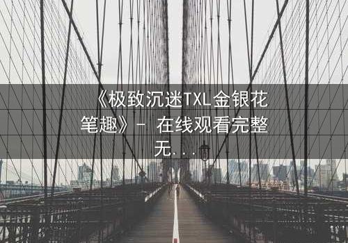 《极致沉迷TXL金银花笔趣》- 在线观看完整无删 - 当欲望之花悄然绽放