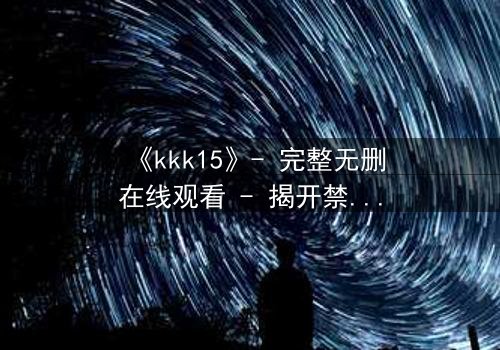 《kkk15》- 完整无删在线观看 - 揭开禁忌实验背后的惊天秘密