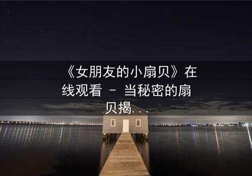 《女朋友的小扇贝》在线观看 - 当秘密的扇贝揭开,爱情与背叛的漩涡将如何收场?
