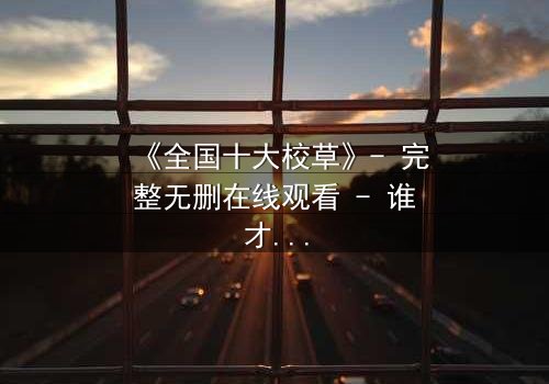 《全国十大校草》- 完整无删在线观看 - 谁才是真正的校园王者?