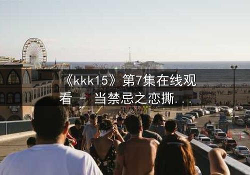 《kkk15》第7集在线观看 - 当禁忌之恋撕裂家族荣耀