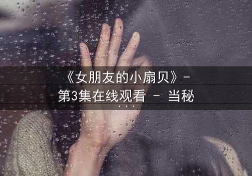 《女朋友的小扇贝》- 第3集在线观看 - 当秘密揭开,爱情还能继续吗?