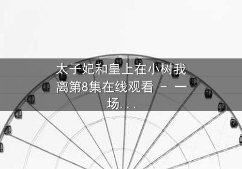 太子妃和皇上在小树我离第8集在线观看 - 一场宫廷禁忌恋的终极爆发