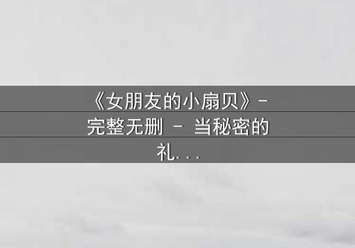 《女朋友的小扇贝》- 完整无删 - 当秘密的礼物揭开一段禁忌之恋