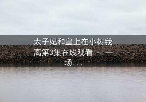 太子妃和皇上在小树我离第3集在线观看 - 一场宫廷禁忌之恋的终极考验