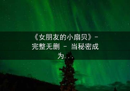 《女朋友的小扇贝》- 完整无删 - 当秘密成为爱情的试金石