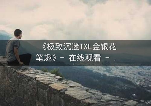 《极致沉迷TXL金银花笔趣》- 在线观看 - 一场禁忌之恋的致命诱惑