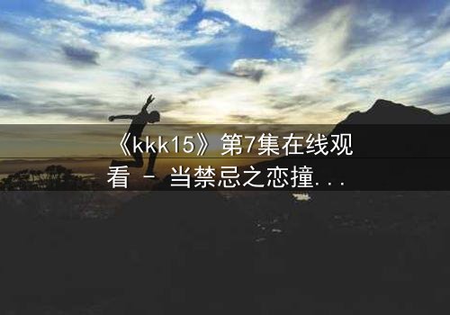 《kkk15》第7集在线观看 - 当禁忌之恋撞上家族宿命,谁将付出鲜血的代价?