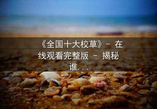 《全国十大校草》- 在线观看完整版 - 揭秘谁才是真正的校园王者