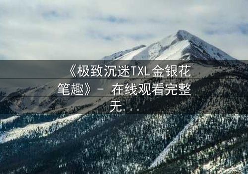 《极致沉迷TXL金银花笔趣》- 在线观看完整无删 - 一场禁忌之恋的致命诱惑