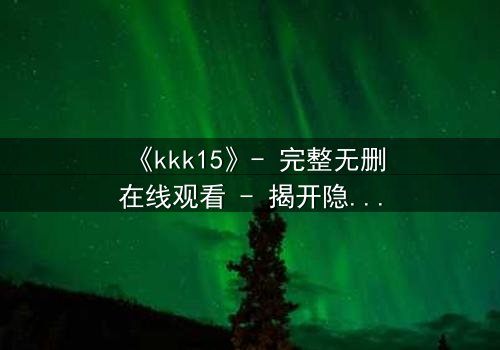 《kkk15》- 完整无删在线观看 - 揭开隐藏15年的惊天秘密