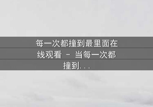 每一次都撞到最里面在线观看 - 当每一次都撞到最里面成为宿命,你能承受真相吗?