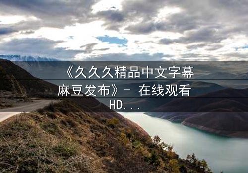 《久久久精品中文字幕麻豆发布》- 在线观看HD中字 - 第7集完整无删