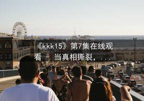 《kkk15》第7集在线观看 - 当真相撕裂,谁能全身而退?