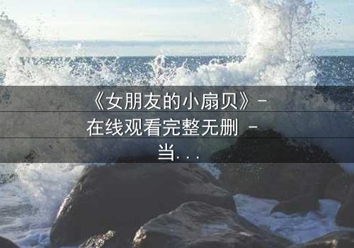 《女朋友的小扇贝》- 在线观看完整无删 - 当爱情与秘密交织,真相令人窒息
