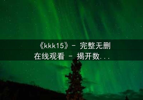 《kkk15》- 完整无删在线观看 - 揭开数字背后的致命真相