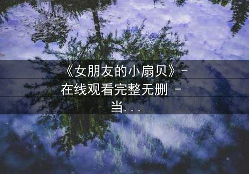 《女朋友的小扇贝》- 在线观看完整无删 - 当爱情与秘密交织,谁能全身而退?