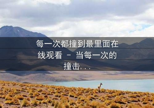 每一次都撞到最里面在线观看 - 当每一次的撞击都直抵灵魂深处