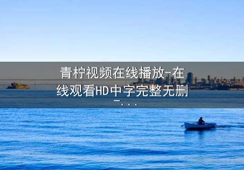 青柠视频在线播放-在线观看HD中字完整无删 - 当真相与谎言交织,谁能全身而退?