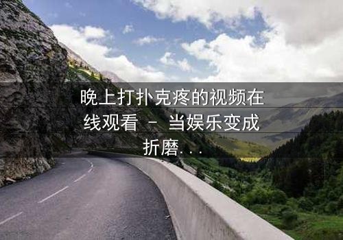 晚上打扑克疼的视频在线观看 - 当娱乐变成折磨,谁在黑暗中哭泣?