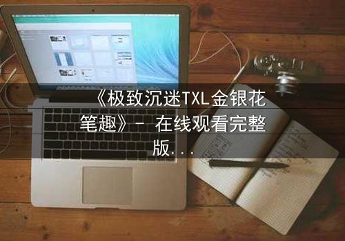 《极致沉迷TXL金银花笔趣》- 在线观看完整版 - 揭开禁忌之恋的隐秘面纱