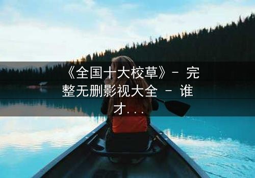 《全国十大校草》- 完整无删影视大全 - 谁才是真正的校园王者?