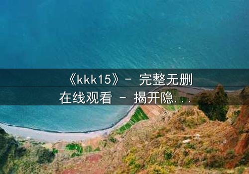 《kkk15》- 完整无删在线观看 - 揭开隐藏15年的惊天秘密