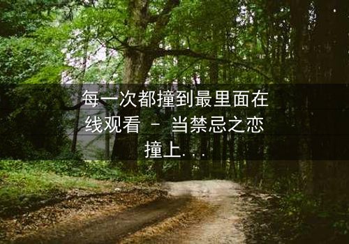 每一次都撞到最里面在线观看 - 当禁忌之恋撞上命运深渊,你敢直面真相吗?