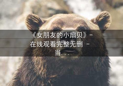 《女朋友的小扇贝》- 在线观看完整无删 - 当爱情与秘密交织,谁将揭开真相?