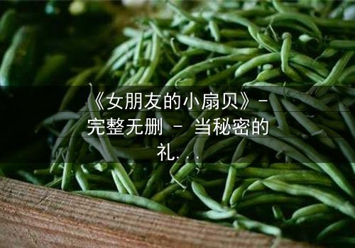 《女朋友的小扇贝》- 完整无删 - 当秘密的礼物揭开一段禁忌之恋