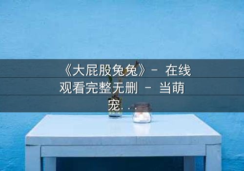 《大屁股兔兔》- 在线观看完整无删 - 当萌宠变身都市救世主