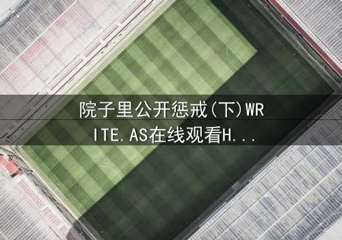院子里公开惩戒(下)WRITE.AS在线观看HD中字 - 当秘密在阳光下燃烧,谁能全身而退?
