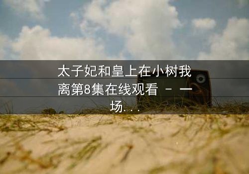 太子妃和皇上在小树我离第8集在线观看 - 一场宫廷禁忌之恋的终极考验